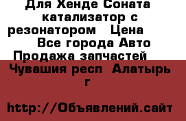 Для Хенде Соната5 катализатор с резонатором › Цена ­ 4 000 - Все города Авто » Продажа запчастей   . Чувашия респ.,Алатырь г.